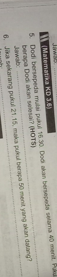Jawab: 
(Matematika KD 3.6) 
_ 
5. Dodi bersepeda mulai pukul 16. 30. Dodi akan bersepeda selama 40 menit. Puku 
berapa Dodi akan selesai? (HOTS) 
6. Jika sekarang pukul 21.15, maka pukul berapa 50 menit yang akan datang? Jawab: