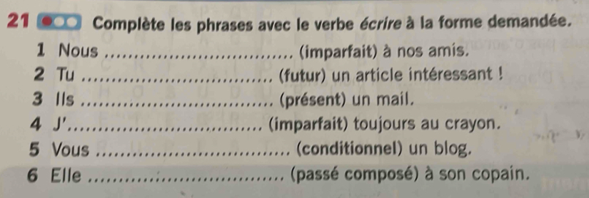 Complète les phrases avec le verbe écrire à la forme demandée. 
1 Nous _(imparfait) à nos amis. 
2 Tu _(futur) un article intéressant ! 
3 Ils _présent) un mail. 
4 J'_ (imparfait) toujours au crayon. 
5 Vous _(conditionnel) un blog. 
6 Elle _(passé composé) à son copain.