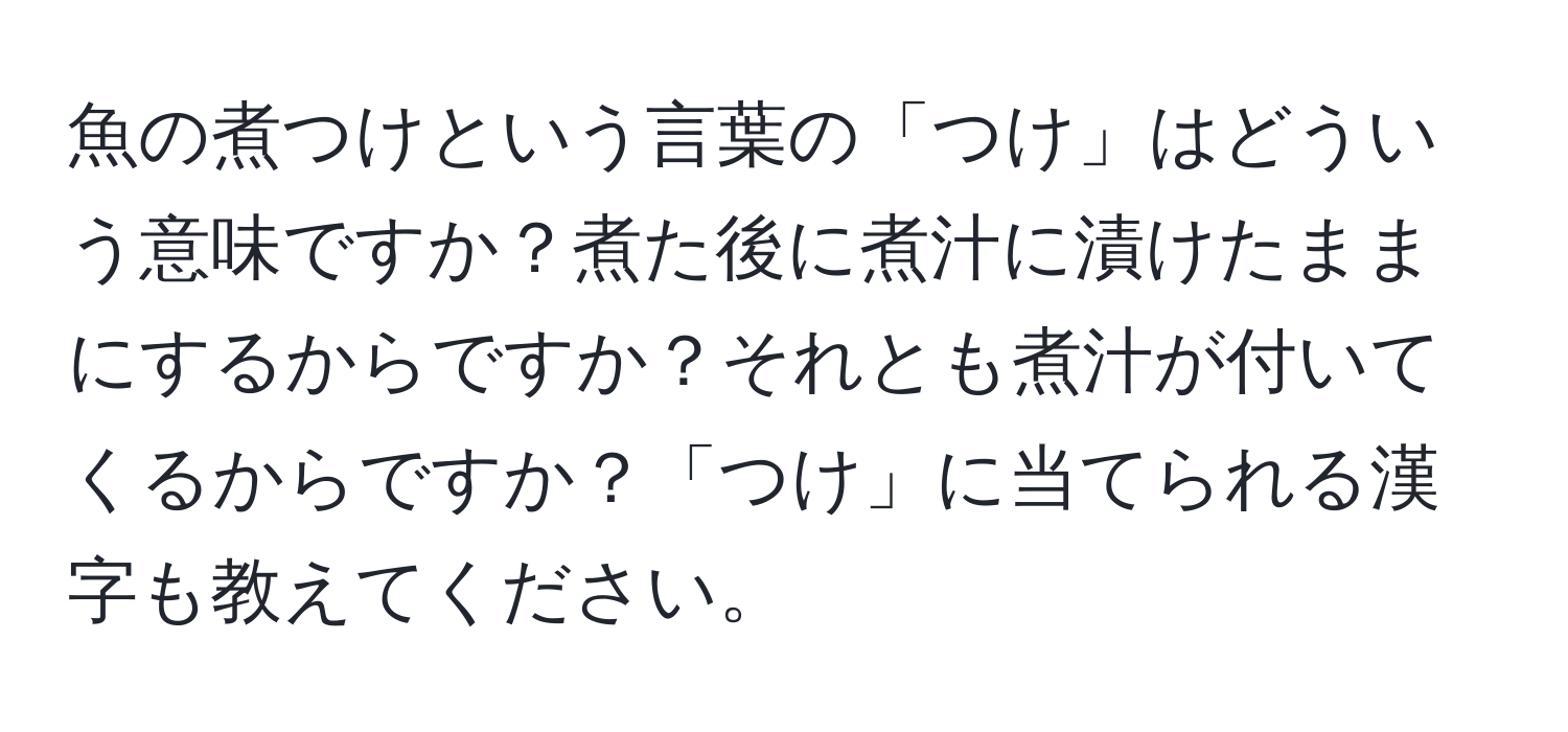 魚の煮つけという言葉の「つけ」はどういう意味ですか？煮た後に煮汁に漬けたままにするからですか？それとも煮汁が付いてくるからですか？「つけ」に当てられる漢字も教えてください。