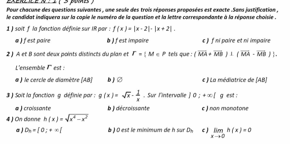 (3 poits)
Pour chacune des questions suivantes , une seule des trois réponses proposées est exacte .Sans justification ,
le candidat indiquera sur la copie le numéro de la question et la lettre correspondante à la réponse choisie .
1 ) soit f la fonction définie sur IR par : f(x)=|x-2|-|x+2|.
a ) fest paire b ) fest impaire c) f ni paire et ni impaire
2 ) A et B sont deux points distincts du plan et T= M∈ P tels que : (overline MA+overline MB)⊥ (overline MA-overline MB). 
L'ensemble Γ est :
a ) le cercle de diamètre [ AB ] b ) Ø c ) La médiatrice de (AB)
3 ) Soit la fonction g définie par : g(x)=sqrt(x)- 1/x . Sur l'intervalle ] 0;+∈fty [g est :
a ) croissante b ) décroissante c ) non monotone
4 ) On donne h(x)=sqrt(x^4-x^2)
a ) D_h=[0;+∈fty [ b ) 0 est le minimum de h sur D_h c ) limlimits _xto 0h(x)=0