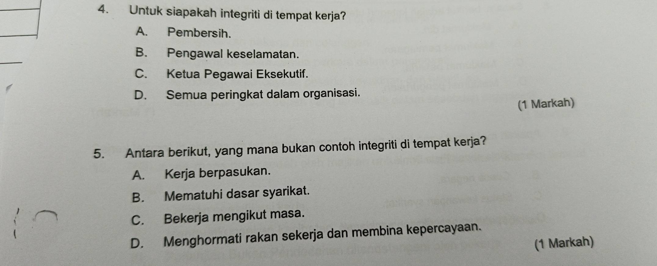 Untuk siapakah integriti di tempat kerja?
A. Pembersih.
B. Pengawal keselamatan.
C. Ketua Pegawai Eksekutif.
D. Semua peringkat dalam organisasi.
(1 Markah)
5. Antara berikut, yang mana bukan contoh integriti di tempat kerja?
A. Kerja berpasukan.
B. Mematuhi dasar syarikat.
C. Bekerja mengikut masa.
D. Menghormati rakan sekerja dan membina kepercayaan.
(1 Markah)