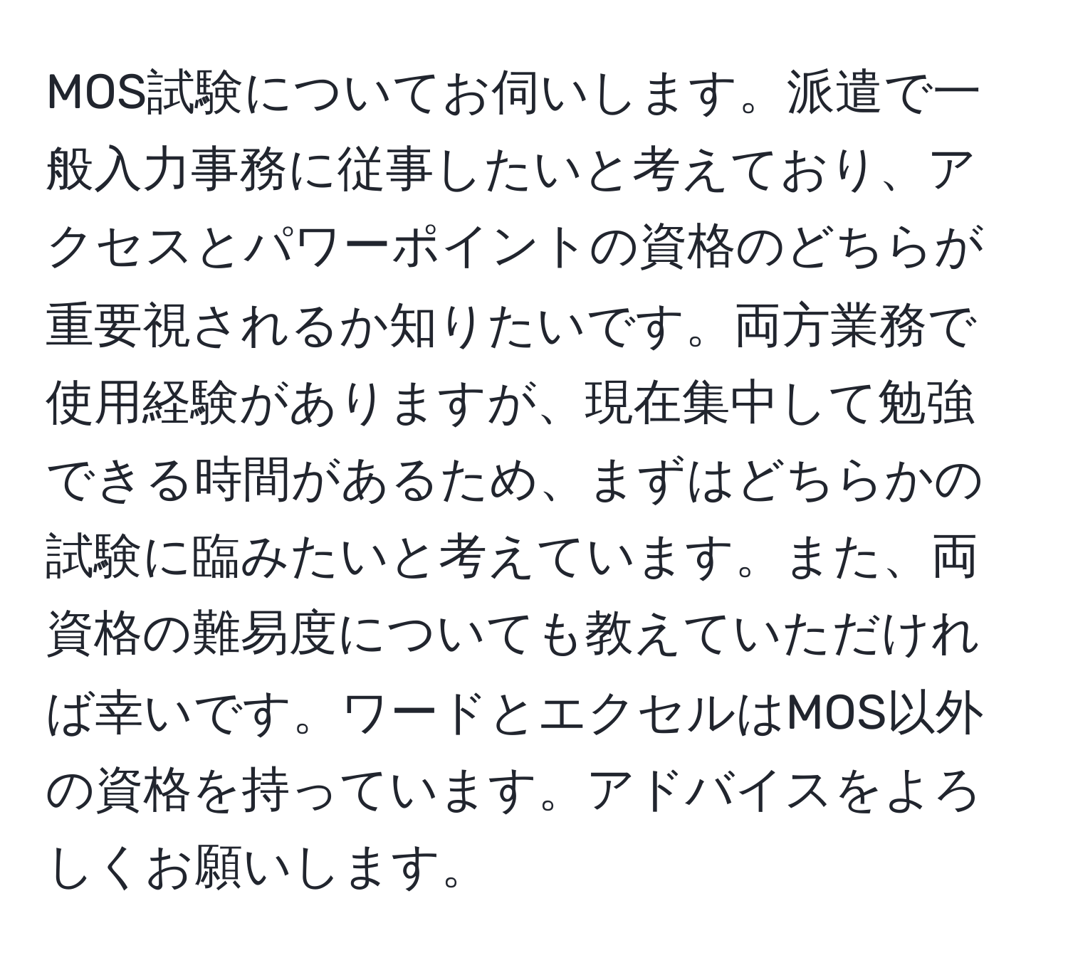 MOS試験についてお伺いします。派遣で一般入力事務に従事したいと考えており、アクセスとパワーポイントの資格のどちらが重要視されるか知りたいです。両方業務で使用経験がありますが、現在集中して勉強できる時間があるため、まずはどちらかの試験に臨みたいと考えています。また、両資格の難易度についても教えていただければ幸いです。ワードとエクセルはMOS以外の資格を持っています。アドバイスをよろしくお願いします。