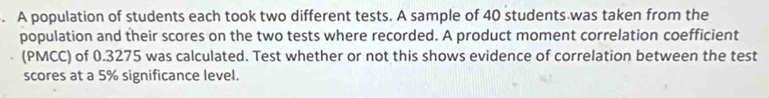 A population of students each took two different tests. A sample of 40 students was taken from the 
population and their scores on the two tests where recorded. A product moment correlation coefficient 
(PMCC) of 0.3275 was calculated. Test whether or not this shows evidence of correlation between the test 
scores at a 5% significance level.