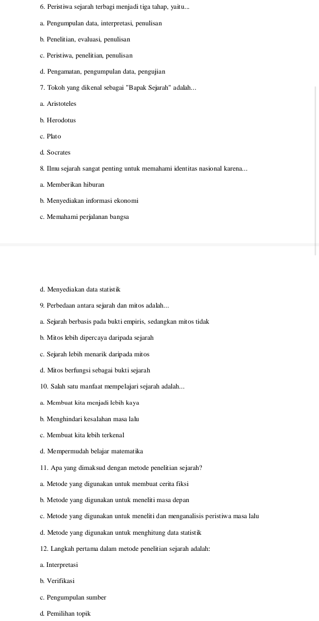 Peristiwa sejarah terbagi menjadi tiga tahap, yaitu...
a. Pengumpulan data, interpretasi, penulisan
b. Penelitian, evaluasi, penulisan
c. Peristiwa, penelitian, penulisan
d. Pengamatan, pengumpulan data, pengujian
7. Tokoh yang dikenal sebagai "Bapak Sejarah" adalah...
a. Aristoteles
b. Herodotus
c. Plato
d. Socrates
8. Ilmu sejarah sangat penting untuk memahami identitas nasional karena.
a. Memberikan hiburan
b. Menyediakan informasi ekonomi
c. Memahami perjalanan bangsa
d. Menyediakan data statistik
9. Perbedaan antara sejarah dan mitos adalah…
a. Sejarah berbasis pada bukti empiris, sedangkan mitos tidak
b. Mitos lebih dipercaya daripada sejarah
c. Sejarah lebih menarik daripada mitos
d. Mitos berfungsi sebagai bukti sejarah
10. Salah satu manfaat mempelajari sejarah adalah...
a. Membuat kita menjadi lebih kaya
b. Menghindari kesalahan masa lalu
c. Membuat kita lebih terkenal
d. Mempermudah belajar matematika
11. Apa yang dimaksud dengan metode penelitian sejarah?
a. Metode yang digunakan untuk membuat cerita fiksi
b. Metode yang digunakan untuk meneliti masa depan
c. Metode yang digunakan untuk meneliti dan menganalisis peristiwa masa lalu
d. Metode yang digunakan untuk menghitung data statistik
12. Langkah pertama dalam metode penelitian sejarah adalah:
a. Interpretasi
b. Verifikasi
c. Pengumpulan sumber
d. Pemilihan topik