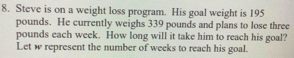 Steve is on a weight loss program. His goal weight is 195
pounds. He currently weighs 339 pounds and plans to lose three
pounds each week. How long will it take him to reach his goal? 
Let w represent the number of weeks to reach his goal.