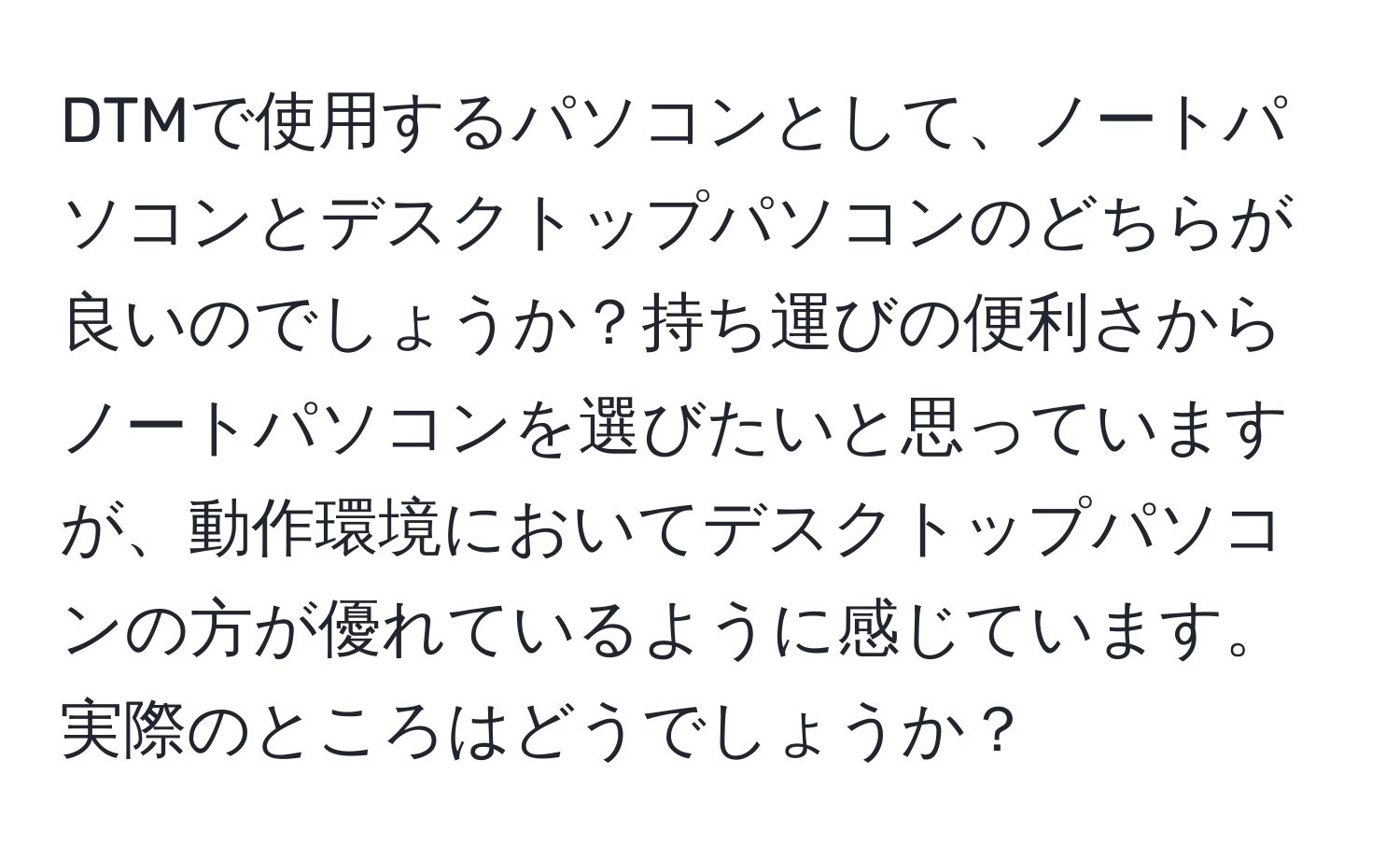 DTMで使用するパソコンとして、ノートパソコンとデスクトップパソコンのどちらが良いのでしょうか？持ち運びの便利さからノートパソコンを選びたいと思っていますが、動作環境においてデスクトップパソコンの方が優れているように感じています。実際のところはどうでしょうか？