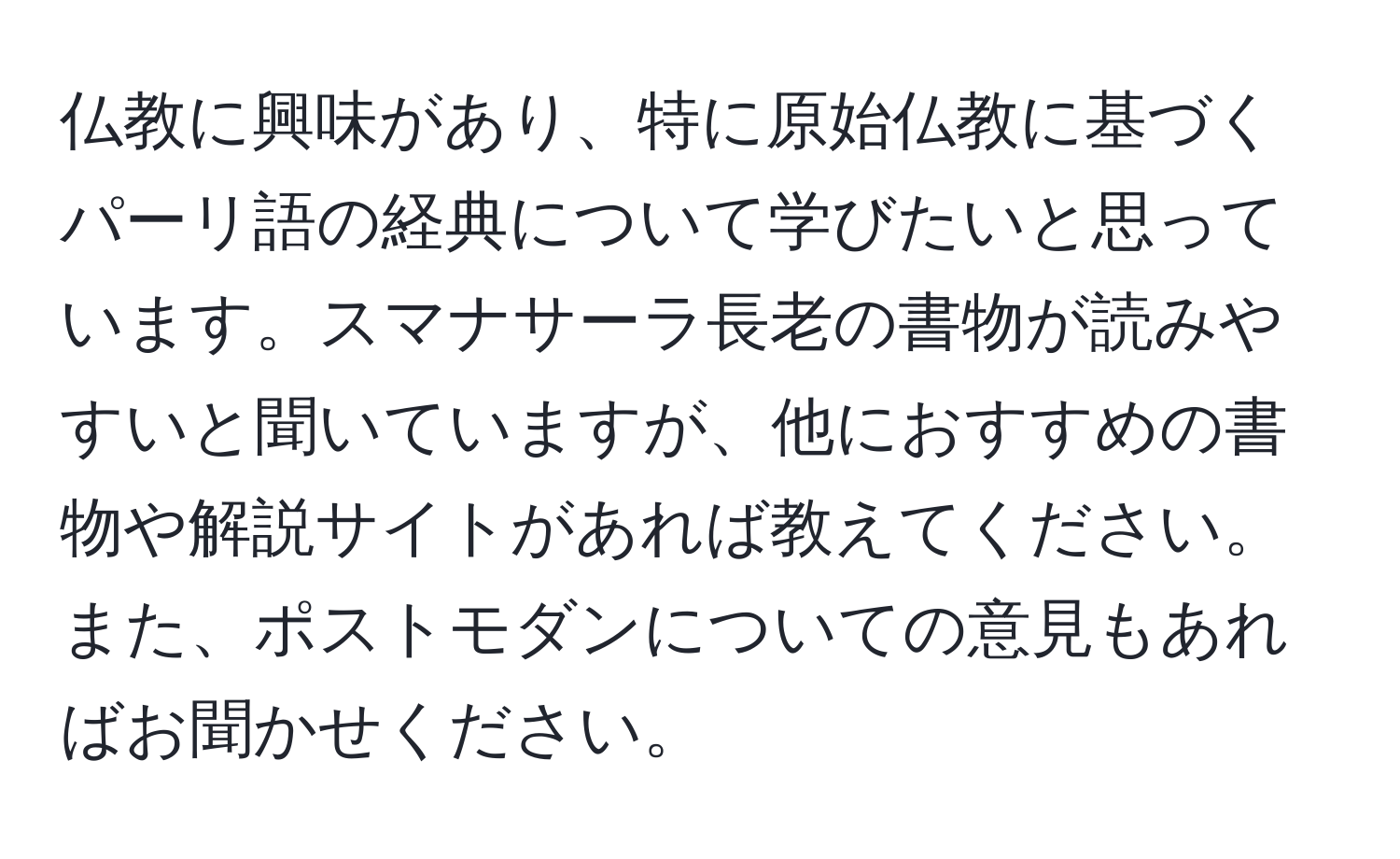 仏教に興味があり、特に原始仏教に基づくパーリ語の経典について学びたいと思っています。スマナサーラ長老の書物が読みやすいと聞いていますが、他におすすめの書物や解説サイトがあれば教えてください。また、ポストモダンについての意見もあればお聞かせください。