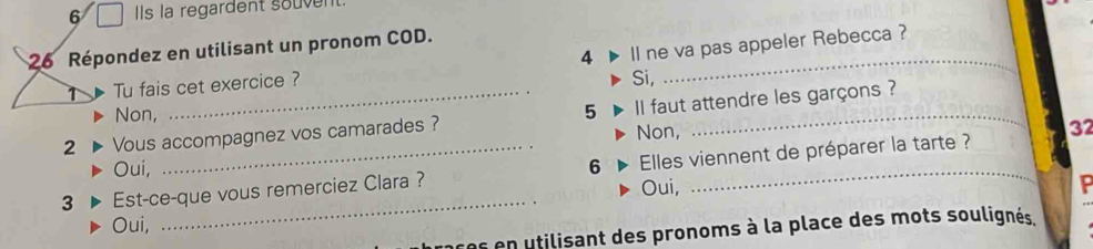 Ils la regardent souven
26 Répondez en utilisant un pronom COD._

1 Tu fais cet exercice ? 4 Il ne va pas appeler Rebecca ?
Si,
Non,
2 Vous accompagnez vos camarades ? 5 l faut attendre les garçons ?
Non, 32
Oui,
_
3 Est-ce-que vous remerciez Clara ? 6 Elles viennent de préparer la tarte ?
Oui,
Oui,
ns en utilisant des pronoms à la place des mots soulignés.