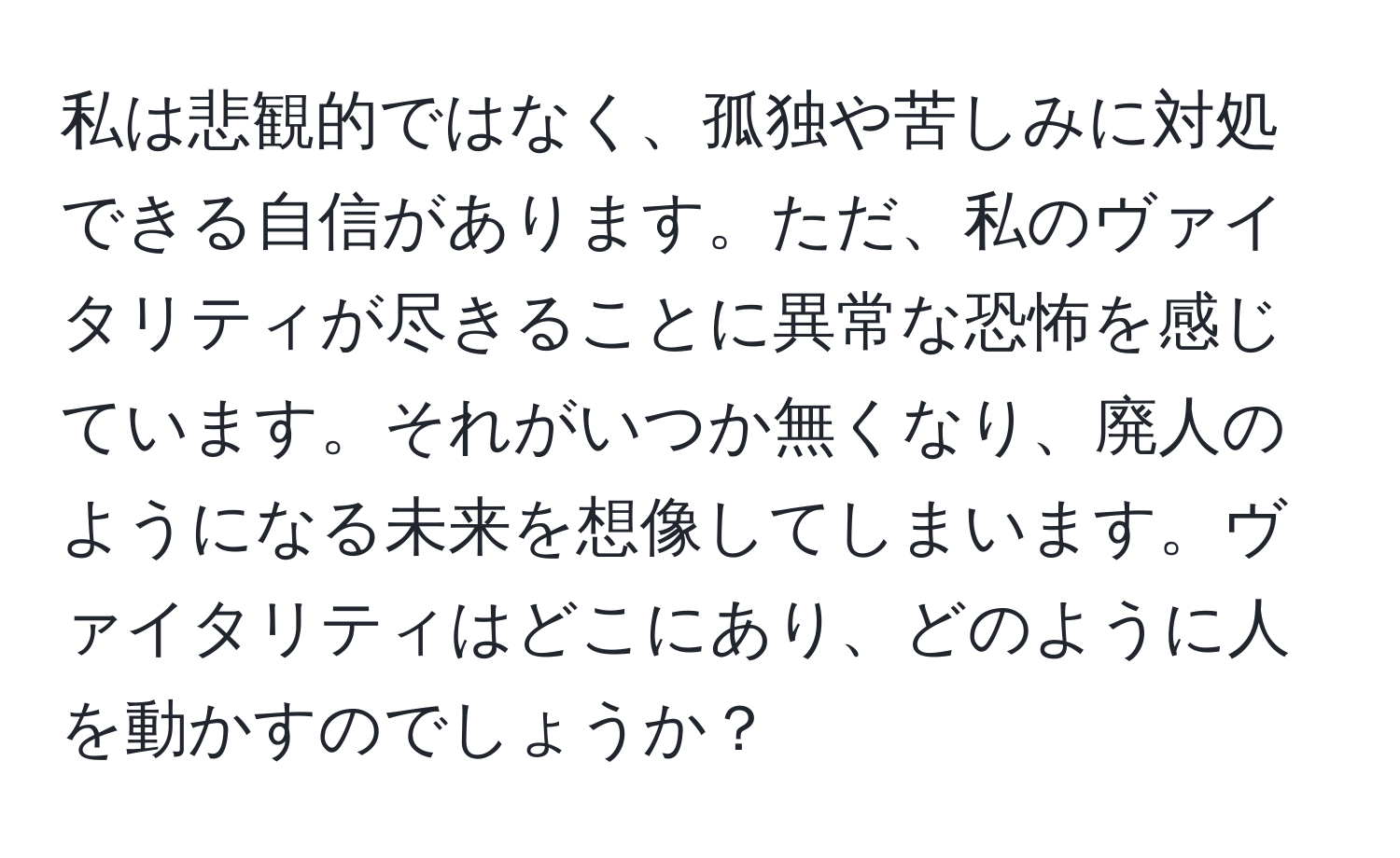 私は悲観的ではなく、孤独や苦しみに対処できる自信があります。ただ、私のヴァイタリティが尽きることに異常な恐怖を感じています。それがいつか無くなり、廃人のようになる未来を想像してしまいます。ヴァイタリティはどこにあり、どのように人を動かすのでしょうか？