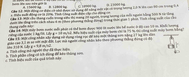 nt huot fen be . 
bơm lên sau nửa giờ là
A. 15600 kg. B. 12800 kg C. 18900 kg. D. 23000 kg.
Câu 12: Một động cơ điện cỡ nhỏ được sử dụng để nâng một vật có trọng lượng 2,0 N lên cao 80 cm trong 0,4
s. Hiệu suất động cơ là 20%. Tính Công suất điện cấp cho động cơ.
Câu 13: Một cầu thang cuốn trong siêu thị mang 20 người, trọng lượng của mỗi người bằng 500 N từ tầng
lưới lên tầng trên cách nhau 6 m (theo phương thẳng đứng) trong thời gian 1 phút. Tính công suất của cầu
thang cuốn này:
Câu 14: Một máy bơm nước mỗi phút có thể bơm được 900 lít nước lên bể nước ở độ cao 10 m. Khối lượng
riêng của nước 1 kg/lít. Lấy g=10m/s2 *. Nếu hiệu suất của máy bơm chỉ là 75 % thì công suất máy bơm bằng?
Câu 15: Một công nhân xây dựng sử dụng ròng rọc đế kéo một thùng sơn nặng 27 kg lên dàn
giáo cao 3,1 m so với mặt đất. Lực mà người công nhân kéo theo phương thẳng đứng có độ
lớn 310 N. Lấy g=9, 8m/s2. 
a. Tính công mà người thợ đã thực hiện.
b. Tính phần công có ích dùng để kéo thùng sơn.
c. Tính hiệu suất của quá trình này.