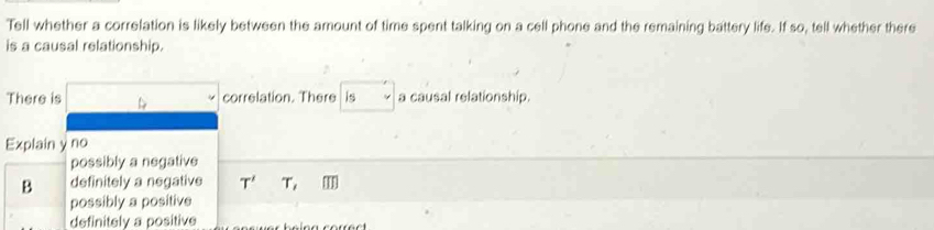 Tell whether a correlation is likely between the amount of time spent talking on a cell phone and the remaining battery life. If so, tell whether there
is a causal relationship.
There is L 
correlation. There is a causal relationship.
Explain y no
possibly a negative
B definitely a negative T' T,
possibly a positive
definitely a positive