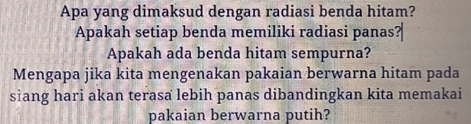 Apa yang dimaksud dengan radiasi benda hitam? 
Apakah setiap benda memiliki radiasi panas? 
Apakah ada benda hitam sempurna? 
Mengapa jika kita mengenakan pakaian berwarna hitam pada 
siang hari akan terasa lebih panas dibandingkan kita memakai 
pakaian berwarna putih?