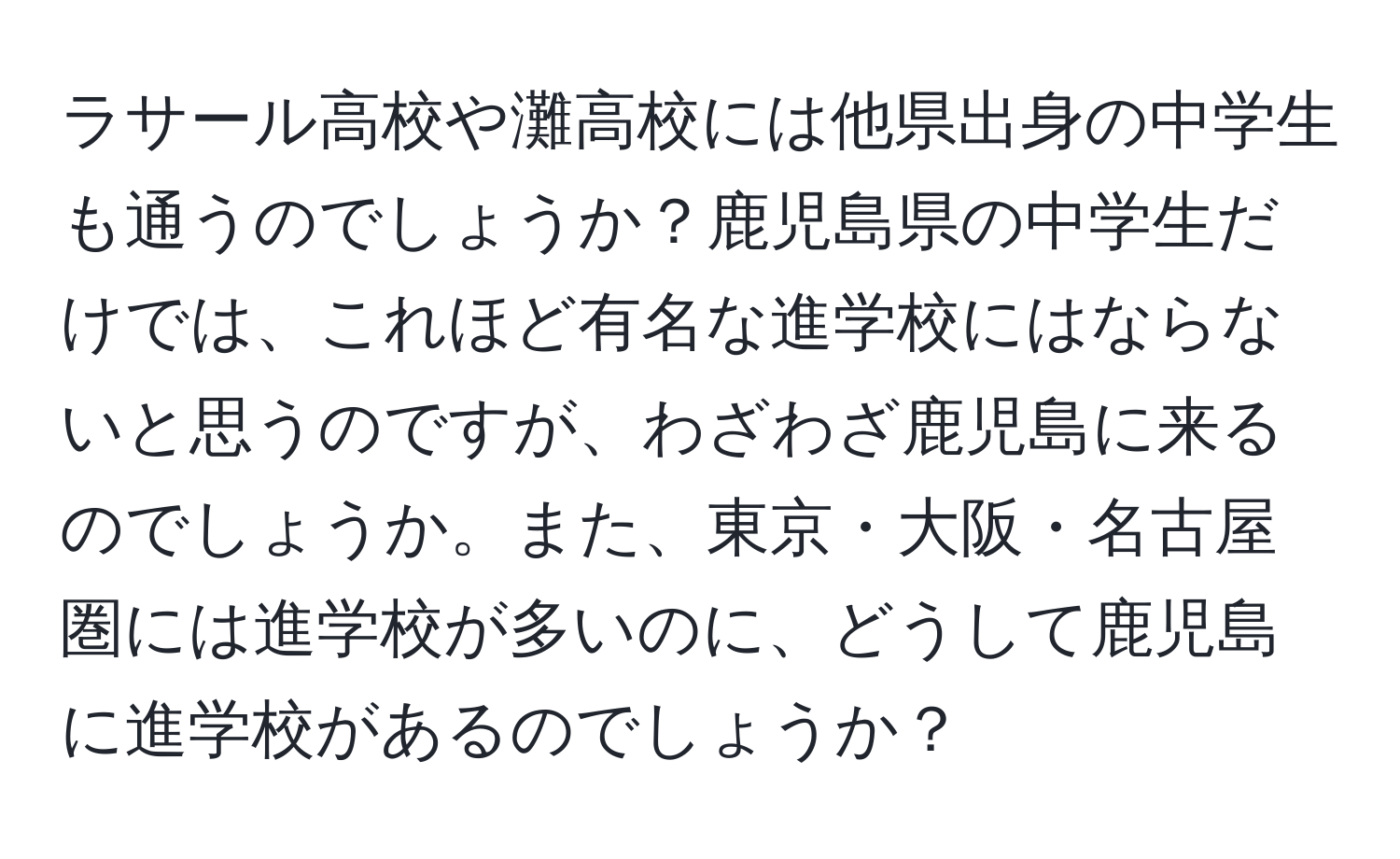 ラサール高校や灘高校には他県出身の中学生も通うのでしょうか？鹿児島県の中学生だけでは、これほど有名な進学校にはならないと思うのですが、わざわざ鹿児島に来るのでしょうか。また、東京・大阪・名古屋圏には進学校が多いのに、どうして鹿児島に進学校があるのでしょうか？