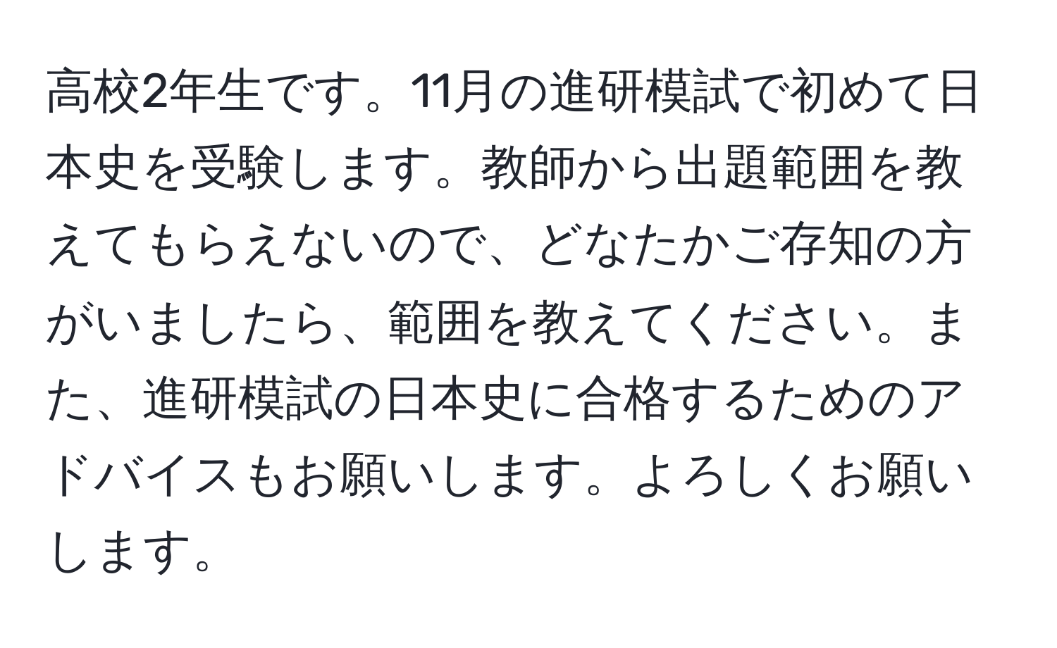 高校2年生です。11月の進研模試で初めて日本史を受験します。教師から出題範囲を教えてもらえないので、どなたかご存知の方がいましたら、範囲を教えてください。また、進研模試の日本史に合格するためのアドバイスもお願いします。よろしくお願いします。