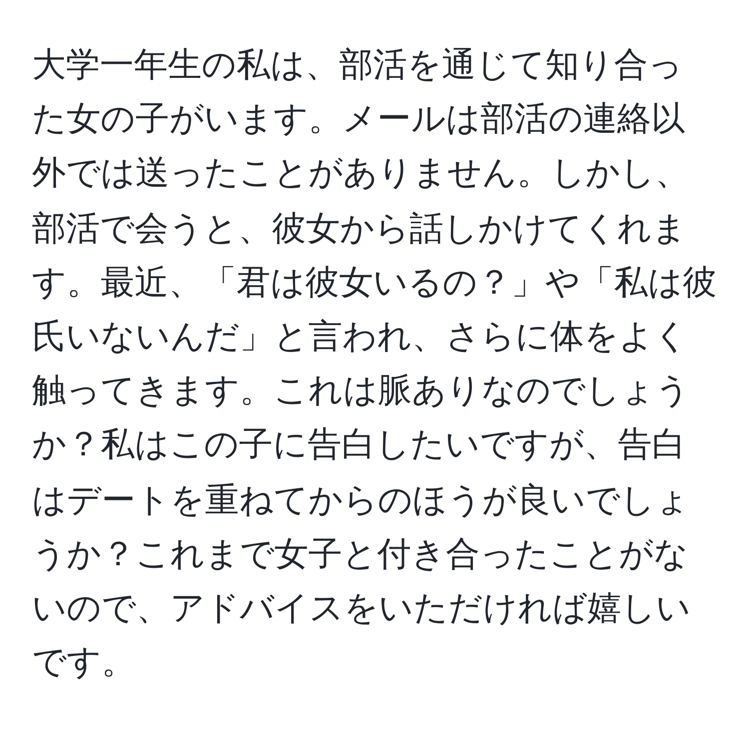 大学一年生の私は、部活を通じて知り合った女の子がいます。メールは部活の連絡以外では送ったことがありません。しかし、部活で会うと、彼女から話しかけてくれます。最近、「君は彼女いるの？」や「私は彼氏いないんだ」と言われ、さらに体をよく触ってきます。これは脈ありなのでしょうか？私はこの子に告白したいですが、告白はデートを重ねてからのほうが良いでしょうか？これまで女子と付き合ったことがないので、アドバイスをいただければ嬉しいです。