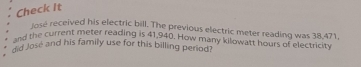 Check It 
lose received his electric bill. The previous electric meter reading was 38,471. 
and the current meter reading is 41,940. How many kilowatt hours of electricity 
did José and his family use for this billing period?