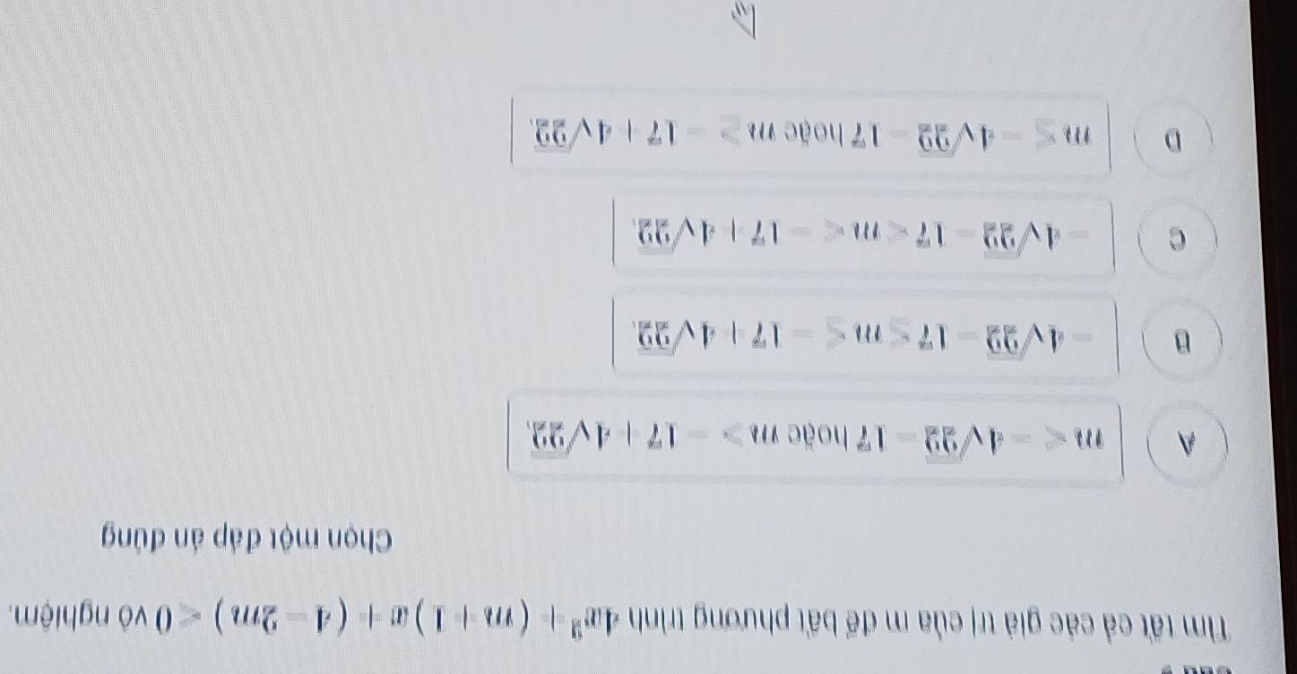 Tìm tất cả các giả trị của m để bất phương trình 4x^2+(m+1)x+(4-2m)<0</tex> vô nghiệm.
Chọn một đáp án đúng
A m hoặe m>-17+4sqrt(22),
B -4sqrt(22)-17≤ m≤ -17+4sqrt(22),
C -4sqrt(22)-17 .
D m≤ -4sqrt(22)-17 hoặc m≥ -17+4sqrt(22).