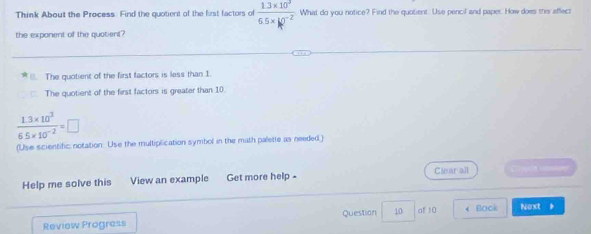 Think About the Process. Find the quotient of the first factors of  (1.3* 10^3)/6.5* 10^(-2) . What do you notice? Find the quotient. Use pencil and paper. How does this affect
the exponent of the quotient?
The quotient of the first factors is less than 1.
The quotient of the first factors is greater than 10.
 (1.3* 10^3)/6.5* 10^(-2) =□
(Use scientific notation. Use the multiplication symbol in the math palette as needed.)
Clear all
Help me solve this View an example Get more help -
Question 10 of 10 Back Next b
Review Progress