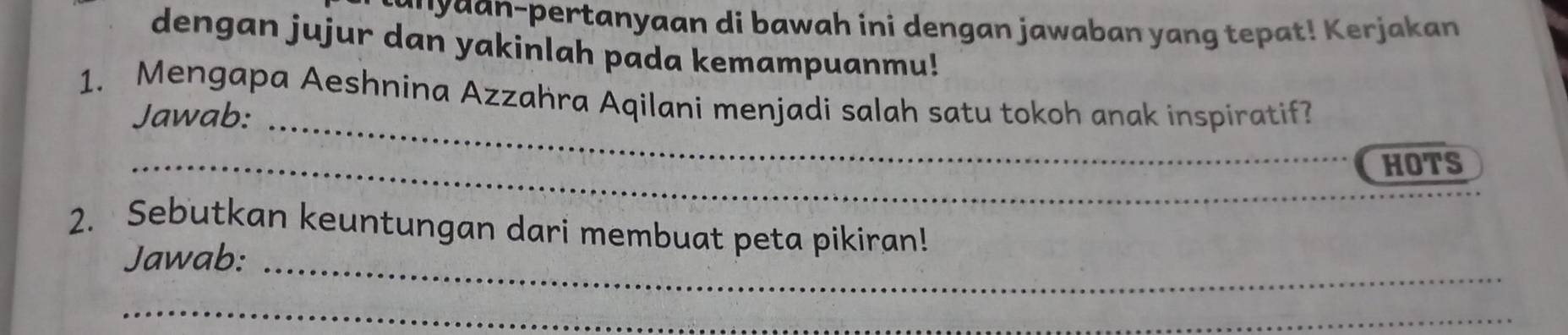 a pertanyaan di bawah ini dengan jawaban yang tepat K er jakan 
dengan jujur dan yakinlah pada kemampuanmu! 
1. Mengapa Aeshnina Azzahra Aqilani menjadi salah satu tokoh anak inspiratif 
Jawab:_ 
_ 
_HOTS 
2. Sebutkan keuntungan dari membuat peta pikiran! 
Jawab:_ 
_