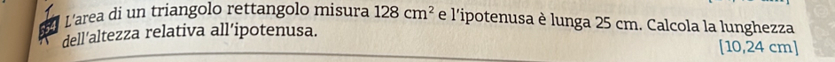 L'area di un triangolo rettangolo misura 128cm^2 e l'ipotenusa è lunga 25 cm. Calcola la lunghezza 
dell’altezza relativa all’ipotenusa.
[10,24cm]