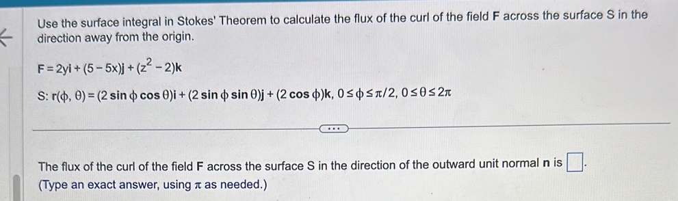 Use the surface integral in Stokes' Theorem to calculate the flux of the curl of the field F across the surface S in the 
direction away from the origin.
F=2yi+(5-5x)j+(z^2-2)k
S: r(varphi ,θ )=(2sin varphi cos θ )i+(2sin varphi sin θ )j+(2cos varphi )k, 0≤ varphi ≤ π /2, 0≤ θ ≤ 2π
The flux of the curl of the field F across the surface S in the direction of the outward unit normal n is □ . 
(Type an exact answer, using π as needed.)