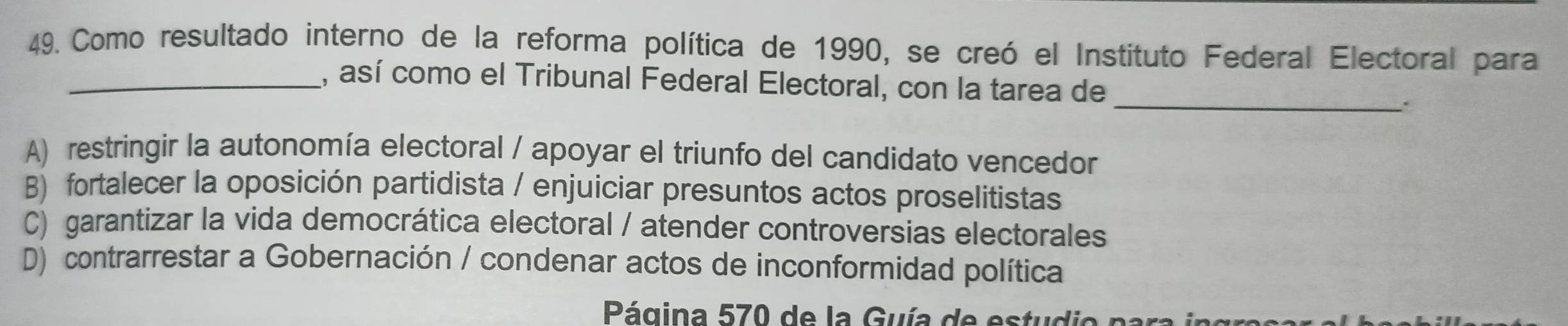 Como resultado interno de la reforma política de 1990, se creó el Instituto Federal Electoral para
_, así como el Tribunal Federal Electoral, con la tarea de
_:
A) restringir la autonomía electoral / apoyar el triunfo del candidato vencedor
B) fortalecer la oposición partidista / enjuiciar presuntos actos proselitistas
C) garantizar la vida democrática electoral / atender controversias electorales
D) contrarrestar a Gobernación / condenar actos de inconformidad política
ágina 570 de la uía de es tu di e no