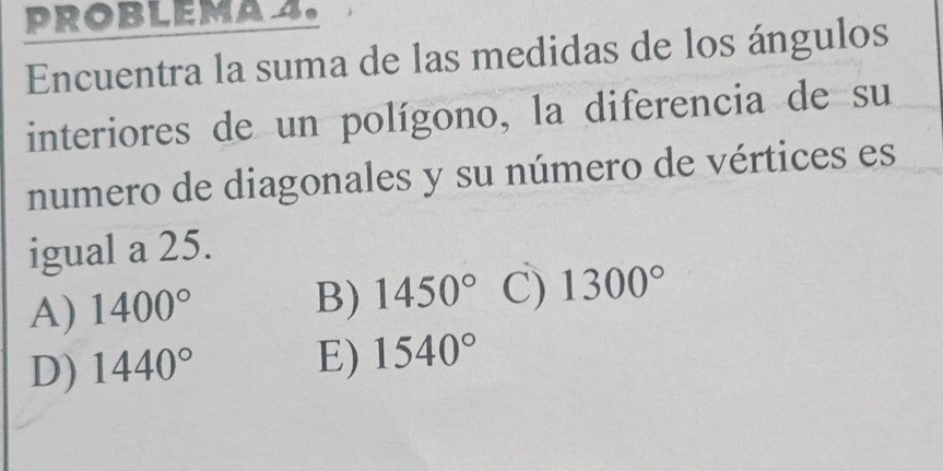 PROBLEMA 2.
Encuentra la suma de las medidas de los ángulos
interiores de un polígono, la diferencia de su
numero de diagonales y su número de vértices es
igual a 25.
A) 1400°
B) 1450° C) 1300°
D) 1440°
E) 1540°