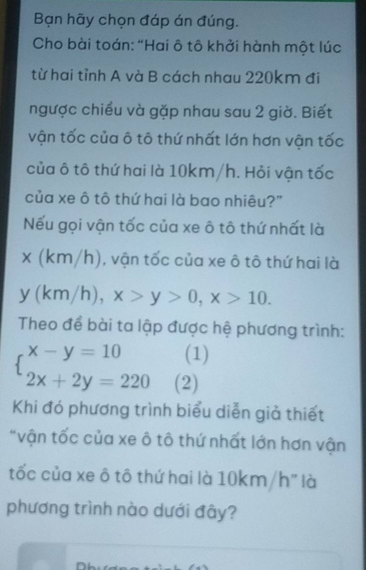 Bạn hãy chọn đáp án đúng.
Cho bài toán: “Hai ô tô khởi hành một lúc
từ hai tỉnh A và B cách nhau 220km đi
ngược chiều và gặp nhau sau 2 giờ. Biết
vận tốc của ô tô thứ nhất lớn hơn vận tốc
của ô tô thứ hai là 10km/h. Hỏi vận tốc
của xe ô tô thứ hai là bao nhiêu?"
Nếu gọi vận tốc của xe ô tô thứ nhất là
x(km/h) , vận tốc của xe ô tô thứ hai là
y(km/h), x>y>0, x>10. 
Theo để bài ta lập được hệ phương trình:
beginarrayl x-y=10 2x+2y=220endarray.
(1)
(2)
Khi đó phương trình biểu diễn giả thiết
*vận tốc của xe ô tô thứ nhất lớn hơn vận
tốc của xe ô tô thứ hai là 10km/h" là
phương trình nào dưới đây?