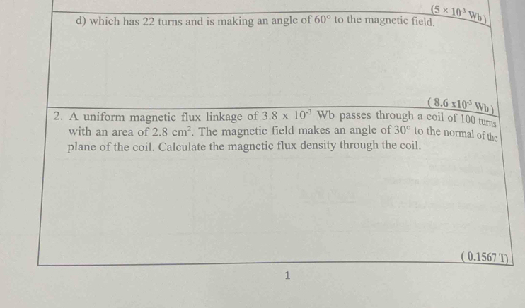 which has 22 turns and is making an angle of 60° to the magnetic field. (5* 10^(-3)Wb)
(8.6* 10^(-3)Wb)
2. A uniform magnetic flux linkage of 3.8* 10^(-3)Wb passes through a coil of 100 turns 
with an area of 2.8cm^2. The magnetic field makes an angle of 30° to the normal of the 
plane of the coil. Calculate the magnetic flux density through the coil. 
( 0.1567 T) 
1