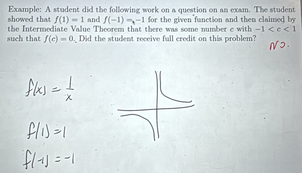 Example: A student did the following work on a question on an exam. The student 
showed that f(1)=1 and f(-1)=-1 for the given function and then claimed by 
the Intermediate Value Theorem that there was some number c with -1
such that f(c)=0. Did the student receive full credit on this problem?