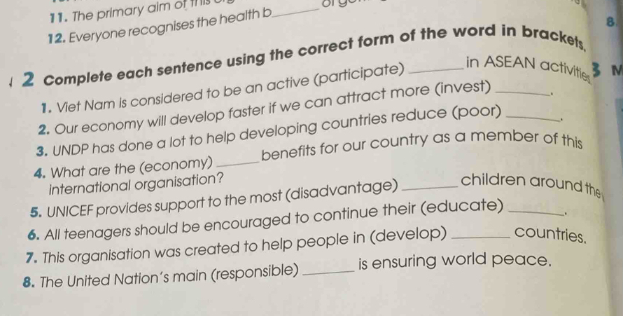 The primary aim of this t 
orgo 
12. Everyone recognises the health b 
_ 
8 
2 Complete each sentence using the correct form of the word in brackets, 
1. Viet Nam is considered to be an active (participate) 
in ASEAN activities 
3 M 
2. Our economy will develop faster if we can attract more (invest)_ 
. 
3. UNDP has done a lot to help developing countries reduce (poor)_ 
. 
4. What are the (economy) _benefits for our country as a member of this 
international organisation? children around the 
5. UNICEF provides support to the most (disadvantage)_ 
6. All teenagers should be encouraged to continue their (educate) _. 
7. This organisation was created to help people in (develop) _countries. 
8. The United Nation’s main (responsible) _is ensuring world peace.