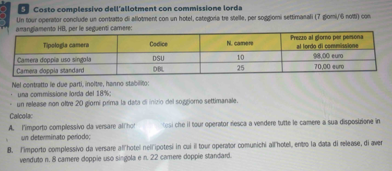 Costo complessivo dell’allotment con commissione lorda 
Un tour operator conclude un contratto di allotment con un hotel, categoria tre stelle, per soggiorni settimanali (7 giorni/ 6 notti) con 
nti camere: 
Nel contratto le due parti, inoltre, hanno stabilito: 
una commissione lorda del 18%; 
un release non oltre 20 giorni prima la data di inizio del soggiorno settimanale. 
Calcola: 
A. I'importo complessivo da versare all'hot ntesi che il tour operator riesca a vendere tutte le camere a sua disposizione in 
un determinato periodo; 
B. l'importo complessivo da versare all'hotel nell'ipotesi in cui il tour operator comunichi all'hotel, entro la data di release, di aver 
venduto n. 8 camere doppie uso singola e n. 22 camere doppie standard.