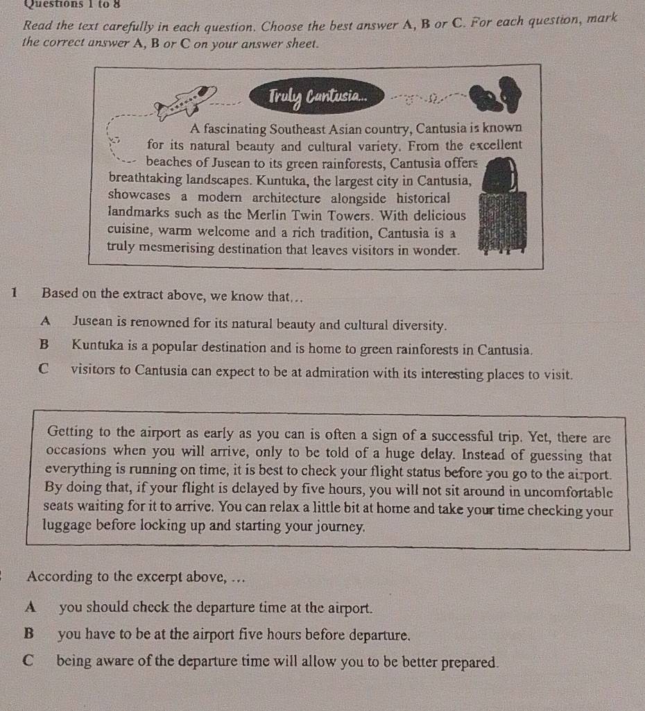 to 8
Read the text carefully in each question. Choose the best answer A, B or C. For each question, mark
the correct answer A, B or C on your answer sheet.
Truly Cantusia...
A fascinating Southeast Asian country, Cantusia is known
for its natural beauty and cultural variety. From the excellent
beaches of Jusean to its green rainforests, Cantusia offers
breathtaking landscapes. Kuntuka, the largest city in Cantusia,
showcases a modern architecture alongside historical
landmarks such as the Merlin Twin Towers. With delicious
cuisine, warm welcome and a rich tradition, Cantusia is a
truly mesmerising destination that leaves visitors in wonder.
1 Based on the extract above, we know that
A Jusean is renowned for its natural beauty and cultural diversity.
B Kuntuka is a popular destination and is home to green rainforests in Cantusia.
C visitors to Cantusia can expect to be at admiration with its interesting places to visit.
Getting to the airport as early as you can is often a sign of a successful trip. Yet, there are
occasions when you will arrive, only to be told of a huge delay. Instead of guessing that
everything is running on time, it is best to check your flight status before you go to the airport.
By doing that, if your flight is delayed by five hours, you will not sit around in uncomfortable
seats waiting for it to arrive. You can relax a little bit at home and take your time checking your
luggage before locking up and starting your journey.
According to the excerpt above, …
A you should check the departure time at the airport.
B you have to be at the airport five hours before departure.
C being aware of the departure time will allow you to be better prepared.