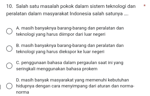 Salah satu masalah pokok dalam sistem teknologi dan *
peralatan dalam masyarakat Indonesia salah satunya ....
A. masih banyaknya barang-barang dan peralatan dan
teknologi yang harus diimpor dari luar negeri
B. masih banyaknya barang-barang dan peralatan dan
teknologi yang harus diekspor ke luar negeri
C. penggunaan bahasa dalam pergaulan saat ini yang
seringkali menggunakan bahasa prokem
D. masih banyak masyarakat yang memenuhi kebutuhan
hidupnya dengan cara menyimpang dari aturan dan norma-
norma