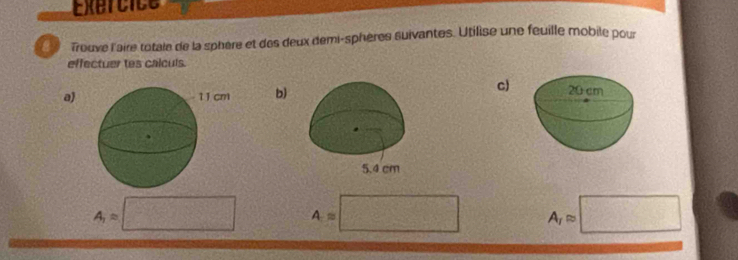 Exercice 
Trouve l'aire totale de la sphère et des deux demi-sphères suivantes. Utilise une feuille mobile pour 
effectuer tes calculs. 
a) b) 
c)
A_1=□ A=□ A_1approx □