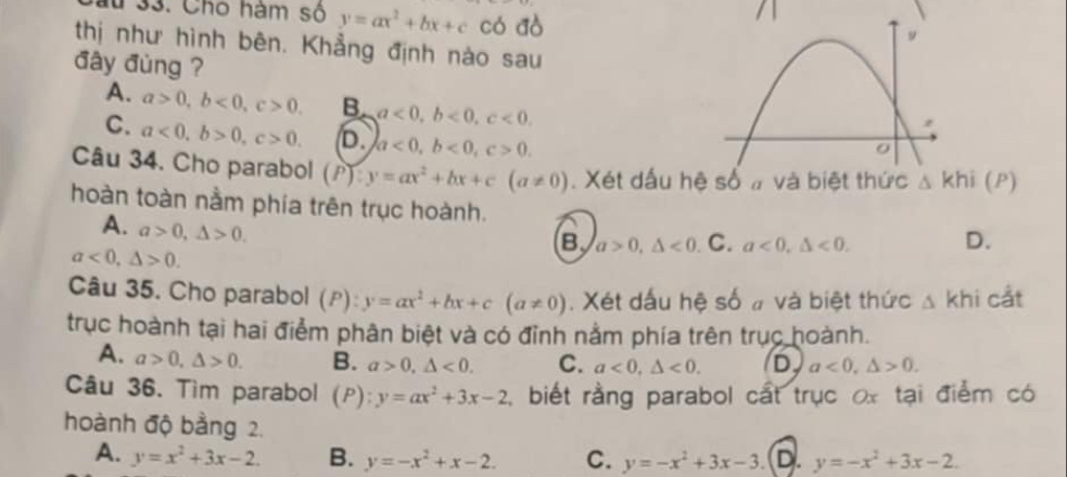 lu 33. Cho hàm số y=ax^2+bx+c có đò
/1
thị như hình bên. Khẳng định nào sau
đây đùng ?
A. a>0, b<0</tex>, c>0. B a<0</tex>, b<0</tex>, c<0</tex>.
C. a<0</tex>, b>0, c>0. D. a<0</tex>, b<0</tex>, c>0. 
Câu 34. Cho parabol (P) : y=ax^2+bx+c(a!= 0). Xét dấu h △ Khi(P)
hoàn toàn nằm phía trên trục hoành. D.
A. a>0, △ >0.
B a>0, △ <0</tex> C. a<0</tex>, △ <0</tex>.
a<0</tex>, △ >0. 
Câu 35. Cho parabol (P) : y=ax^2+bx+c(a!= 0). Xét dấu hệ số # và biệt thức △ khi cắt
trục hoành tại hai điểm phân biệt và có đỉnh nằm phía trên trục hoành.
A. a>0, △ >0. B. a>0, △ <0</tex>. C. a<0</tex>, △ <0</tex>. D a<0</tex>, △ >0. 
Câu 36. Tìm parabol (P): y=ax^2+3x-2 , biết rằng parabol cất trục x tại điểm có
hoành độ bằng 2.
A. y=x^2+3x-2. B. y=-x^2+x-2. C. y=-x^2+3x-3. D. y=-x^2+3x-2.