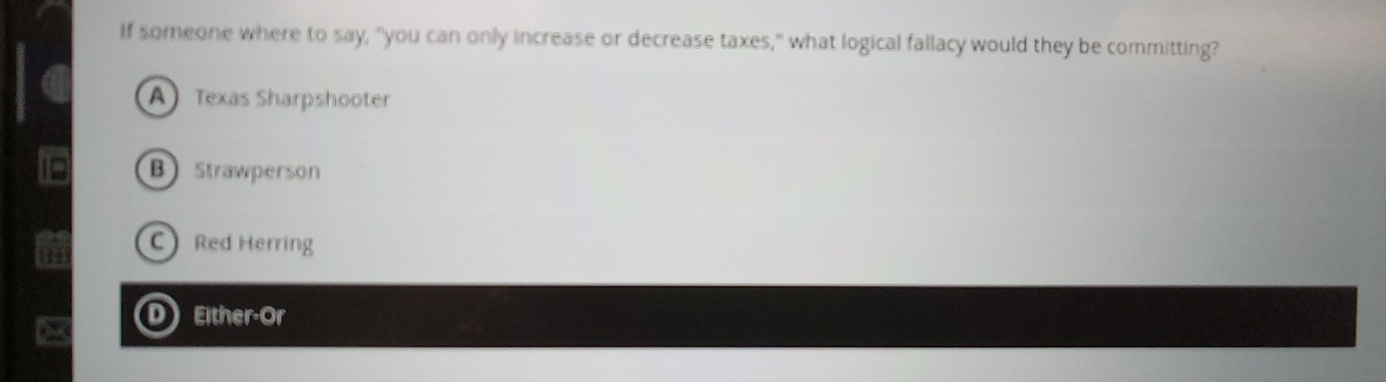 If someone where to say, "you can only increase or decrease taxes," what logical fallacy would they be committing?
A Texas Sharpshooter
B Strawperson
C Red Herring
Either-Or