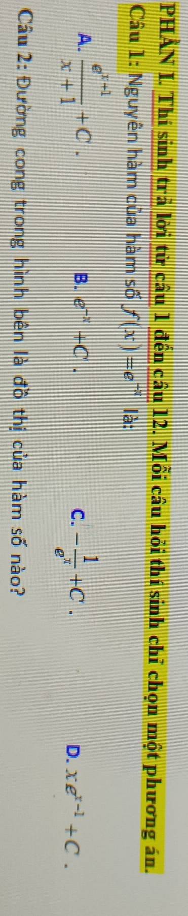 PHẢN I. Thí sinh trả lời từ câu 1 đến câu 12. Mỗi câu hỏi thí sinh chỉ chọn một phương án.
Câu 1: Nguyên hàm của hàm số f(x)=e^(-x) là:
A.  (e^(x+1))/x+1 +C.
B. e^(-x)+C. C. - 1/e^x +C. D. xe^(x-1)+C. 
Câu 2: Đường cong trong hình bên là đồ thị của hàm số nào?