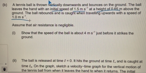 A tennis ball is thrown vertically downwards and bounces on the ground. The ball 
leaves the hand with an initial speed of 1.5ms^(-1) at a height of 0.65 m above the 
ground. The ball rebounds and is caught when travelling upwards with a speed of
1.0ms^(-1). 
Assume that air resistance is negligible. 
(i) Show that the speed of the ball is about 4ms^(-1) just before it strikes the 
ground. 
(ii) The ball is released at time t=0. It hits the ground at time t_A and is caught at 
time t_B. On the graph, sketch a velocity-time graph for the vertical motion of 
the tennis ball from when it leaves the hand to when it returns. The initial