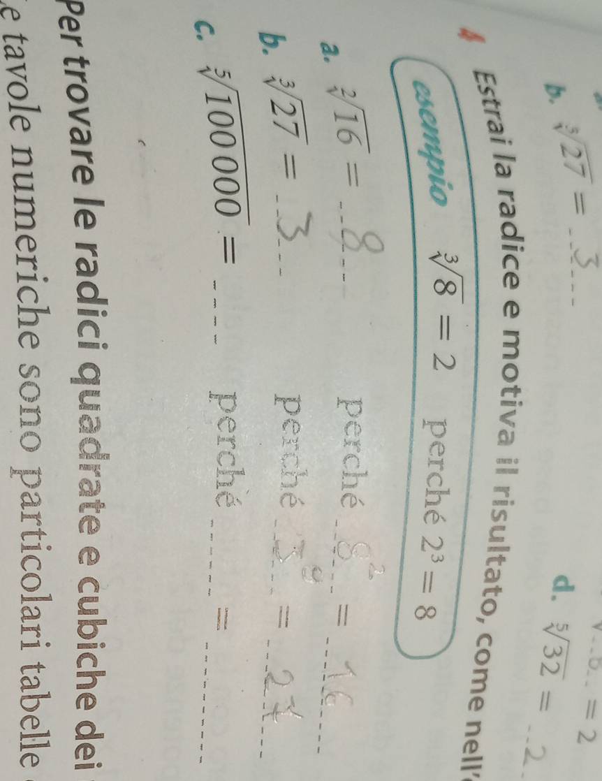 sqrt[5](27)= _
a_n=2
d. sqrt[5](32)=
_ 
4 Estrai la radice e motiva il risultato, come nell 
esempio sqrt[3](8)=2 perché 2^3=8
_ 
a. sqrt[2](16)= _ 
perché_ 
= 
b. sqrt[3](27)= _ 
_ 
perché_ 
= 
C. sqrt[5](100000)= _ 
_ 
perché_ 
= 
Per trovare le radici quadrate e cubiche dei 
Le tavole numeriche sono particolari tabelle