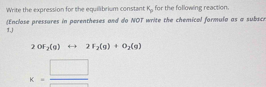 Write the expression for the equilibrium constant K_p for the following reaction. 
(Enclose pressures in parentheses and do NOT write the chemical formula as a subscr 
1.)
2OF_2(g)rightarrow 2F_2(g)+O_2(g)
K= □ /□  