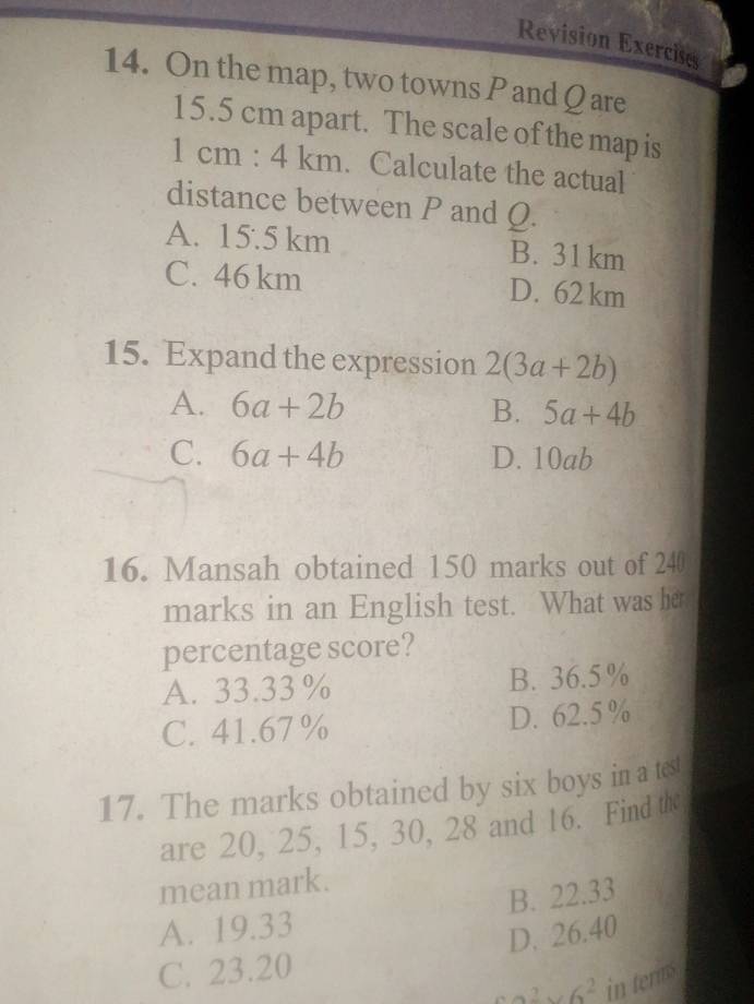 Revision Exercises
14. On the map, two towns P and Q are
15.5 cm apart. The scale of the map is
1cm:4km. Calculate the actual
distance between P and Q.
A. 15:5km B. 31 km
C. 46 km D. 62 km
15. Expand the expression 2(3a+2b)
A. 6a+2b B. 5a+4b
C. 6a+4b D. 10ab
16. Mansah obtained 150 marks out of 240
marks in an English test. What was her
percentage score?
A. 33.33% B. 36.5%
C. 41.67 % D. 62.5 %
17. The marks obtained by six boys in a test
are 20, 25, 15, 30, 28 and 16. Find the
mean mark.
A. 19.33 B. 22.33
C. 23.20 D. 26.40
a^2* 6^2 in tenms