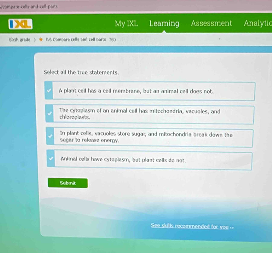 6/compare-cells-and-cell-parts
My IXL Learning Assessment Analytic
Sixth grade > R.6 Compare cells and cell parts 76D
Select all the true statements.
A plant cell has a cell membrane, but an animal cell does not.
The cytoplasm of an animal cell has mitochondria, vacuoles, and
chloroplasts.
In plant cells, vacuoles store sugar, and mitochondria break down the
sugar to release energy.
Animal cells have cytoplasm, but plant cells do not.
Submit
See skills recommended for you