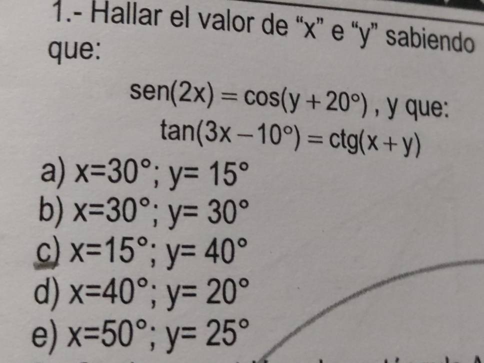 1.- Hallar el valor de “ x ” e “ y ” sabiendo
que:
sen (2x)=cos (y+20°) , y que:
tan (3x-10°)=ctg(x+y)
a) x=30°; y=15°
b) x=30°; y=30°
C) x=15°; y=40°
d) x=40°; y=20°
e) x=50°; y=25°