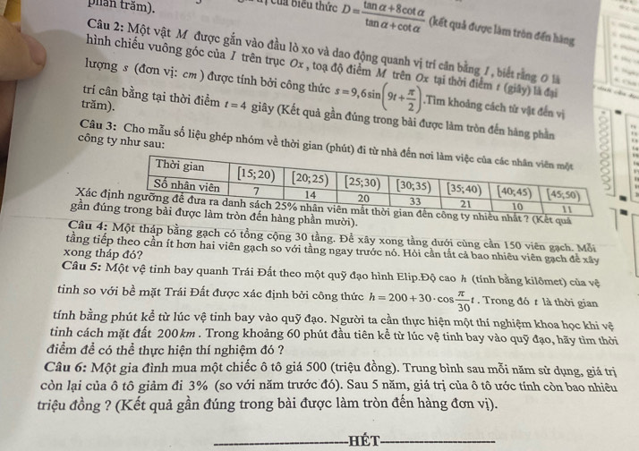 phần trăm).  _
uị Của biểu thức D= (tan alpha +8cot alpha )/tan alpha +cot alpha   (kết quả được làm tròn đến hàng
         
    
Câu 2: Một vật M được gắn vào đầu lò xo và dao động quanh vị trí căn bằng 1, biết rằng 0 là  C
    
hình chiếu vuông góc của / trên trục Ox , toạ độ điểm M trên Ox tại thời điểm # (giây) là đại
      
lượng s (đơn vị: cm ) được tính bởi công thức s=9,6sin (9t+ π /2 ).Tìm khoảng cách từ vật đến vị
n d
trăm).
trí cân bằng tại thời điểm t=4 giây (Kết quả gần đủng trong bài được làm tròn đến hàng phần 2 .
”
công ty như sau:
Câu 3: Cho mẫu số liệu ghép nhóm về thời gian (phút) đi từ 
f
,
Xác đng ty nhiều nhất ? (Kết quả
gần đú tròn đến hàng phần mười).
Câu 4: Một thập bằng gạch có tổng cộng 30 tầng. Để xây xong tầng dưới cùng cần 150 viên gạch. Mỗi
tầng tiếp theo cần ít hơn hai viên gạch so với tầng ngay trước nó. Hỏi cần tắt cả bao nhiêu viên gạch để xây
xong tháp đó?
Câu 5: Một vệ tinh bay quanh Trái Đất theo một quỹ đạo hình Elip.Độ cao h (tính bằng kilômet) của vệ
tinh so với bề mặt Trái Đất được xác định bởi công thức h=200+30· cos  π /30 t. Trong đó t là thời gian
tính bằng phút kể từ lúc vệ tinh bay vào quỹ đạo. Người ta cần thực hiện một thí nghiệm khoa học khi vệ
tinh cách mặt đất 200km . Trong khoảng 60 phút đầu tiên kể từ lúc vệ tinh bay vào quỹ đạo, hãy tìm thời
điểm để có thể thực hiện thí nghiệm đó ?
Câu 6: Một gia đình mua một chiếc ô tô giá 500 (triệu đồng). Trung bình sau mỗi năm sử dụng, giá trị
còn lại của ô tô giảm đi 3% (so với năm trước đó). Sau 5 năm, giá trị của ô tô ước tính còn bao nhiêu
triệu đồng ? (Kết quả gần đúng trong bài được làm tròn đến hàng đơn vị).
_Hét_