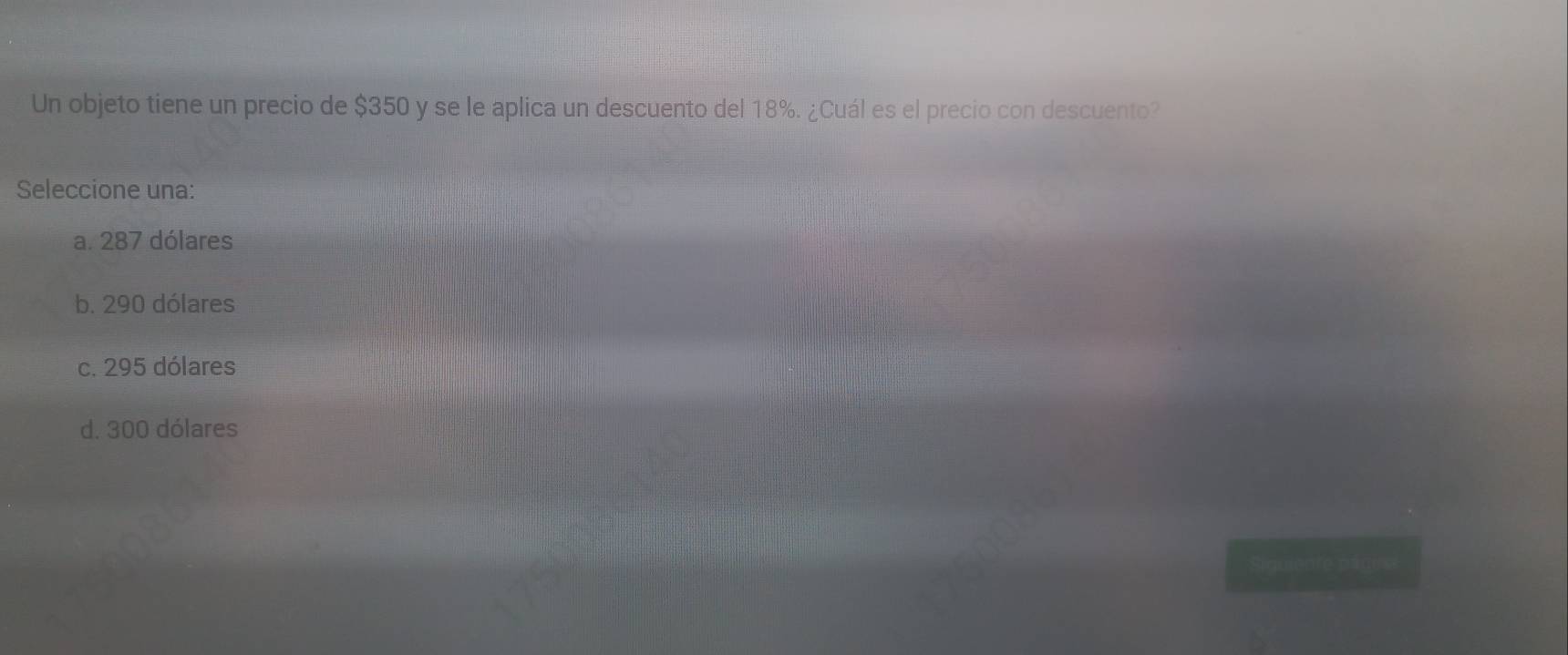 Un objeto tiene un precio de $350 y se le aplica un descuento del 18%. ¿Cuál es el precio con descuento?
Seleccione una:
a. 287 dólares
b. 290 dólares
c. 295 dólares
d. 300 dólares
Siquiente págirs