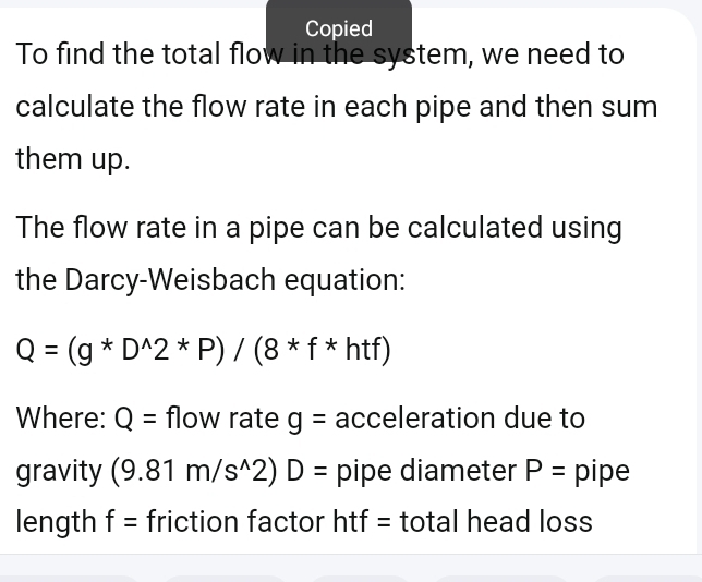 Copied 
To find the total flow in the system, we need to 
calculate the flow rate in each pipe and then sum 
them up. 
The flow rate in a pipe can be calculated using 
the Darcy-Weisbach equation:
Q=(g*D^(wedge)2*P)/(8*f*hf*htf)
Where: Q= flow rate g= acceleration due to 
gravity (9.81m/s^(wedge)2)D= pipe diameter P= pipe 
length f= friction factor htf = total head loss