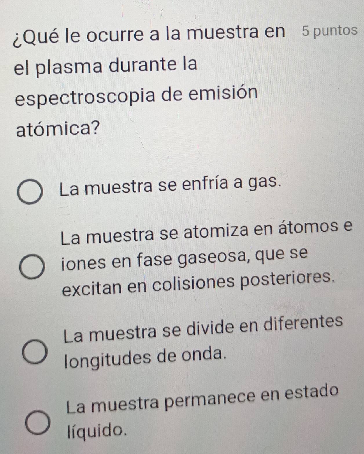 ¿Qué le ocurre a la muestra en 5 puntos
el plasma durante la
espectroscopia de emisión
atómica?
La muestra se enfría a gas.
La muestra se atomiza en átomos e
iones en fase gaseosa, que se
excitan en colisiones posteriores.
La muestra se divide en diferentes
longitudes de onda.
La muestra permanece en estado
líquido.