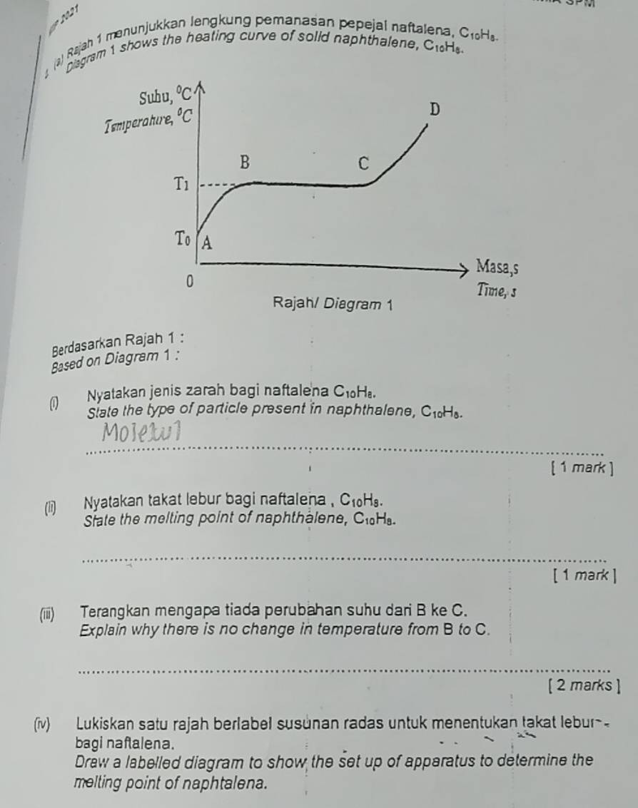 a
a) Rajah 1 menunjukkan lengkung pemanasan pepejal nafta a,C10H8
Disgram 1 shows the heating curve of solid naphthalene, C_10 He
Berdasarkan Rajah 1 :
Based on Diagram 1 :
0 Nyatakan jenis zarah bagi naftalena C_10H_8.
State the type of particle present in naphthalene, C1H.
_
Mo]exul
[ 1 mark ]
(li) Nyatakan takat lebur bagi naftalena . C_10H_8.
Srate the melting point of naphthalene, ClHs.
_
[ 1 mark ]
(iiii) Terangkan mengapa tiada perubahan suhu dari B ke C.
Explain why there is no change in temperature from B to C.
_
[ 2 marks ]
(iv) Lukiskan satu rajah berlabel susunan radas untuk menentukan takat lebur-
bagi nafalena.
Draw a labelled diagram to show the set up of apparatus to determine the
melting point of naphtalena.