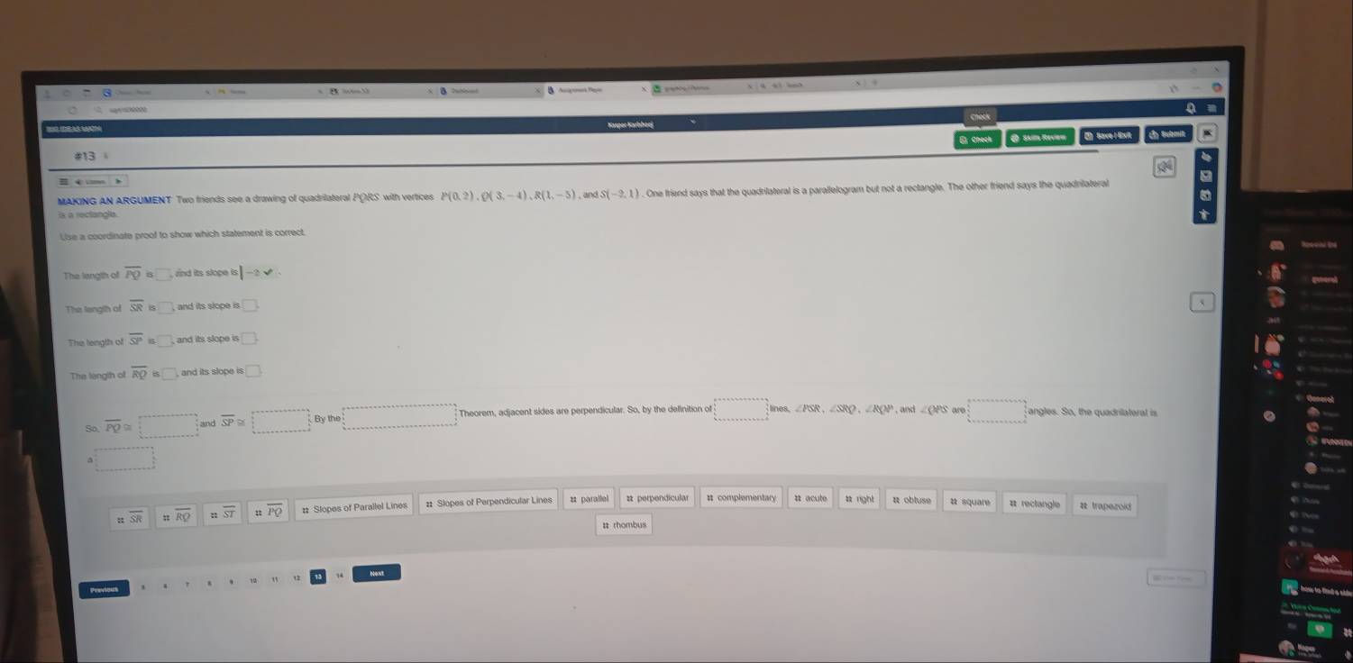 sail Revio ) Save I Ex ly Subo
MAKING AN ARGUMENT Two friends see a drawing of quadrilateral PORS with vertices P(0,2), Q(3,-4), R(1,-5) , and S(-2,1) One friend says that the quadrilateral is a parallelogram but not a rectangle. The other friend says the quadrilatera
The langth of overline PQ zind its slope is |-2sqrt()
The langth of overline SR □ 
The length of overline SP □ 
The length of overline RQ □ and its slope □ 
Theorem, adjacent sides are perpendicular. So, by the delinition o _  nes
□° _  
So, overline PQ≌ and overline SP
# complementary a square
overline RQ ::overline ST :overline PO # Slopes of Parallel Lines # parallel # rectangle a trapezoid
Nest
Previous